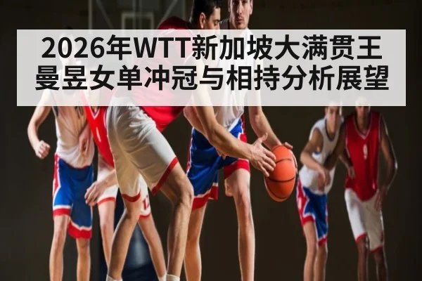 2026年WTT新加坡大满贯王曼昱女单冲冠与相持分析展望